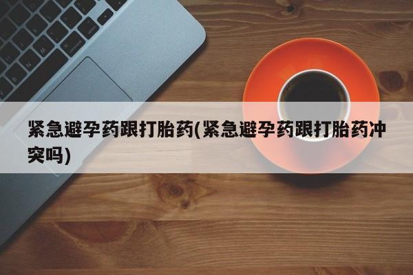 推荐个卖打胎药的联系方式，紧急避孕药跟打胎药(紧急避孕药跟打胎药冲突吗)