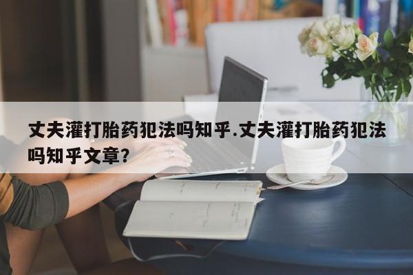 推荐个卖打胎药的联系方式，丈夫灌打胎药犯法吗知乎.丈夫灌打胎药犯法吗知乎文章？