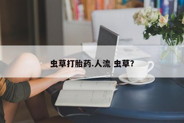 推荐个卖打胎药的联系方式，虫草打胎药.人流 虫草？