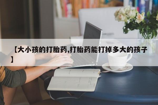 推荐个卖打胎药的联系方式，【大小孩的打胎药,打胎药能打掉多大的孩子】