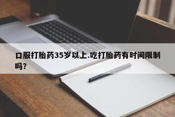 推荐个卖打胎药的联系方式，口服打胎药35岁以上.吃打胎药有时间限制吗？