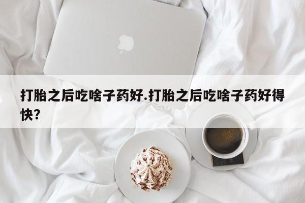推荐个卖打胎药的联系方式，打胎之后吃啥子药好.打胎之后吃啥子药好得快？