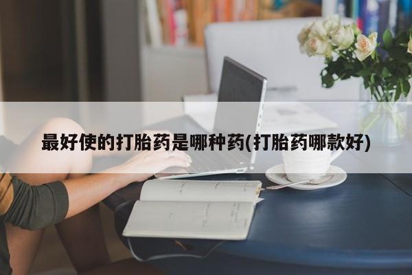 推荐个卖打胎药的联系方式，最好使的打胎药是哪种药(打胎药哪款好)