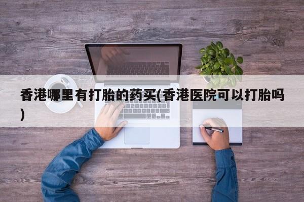 推荐个卖打胎药的联系方式，香港哪里有打胎的药买(香港医院可以打胎吗)