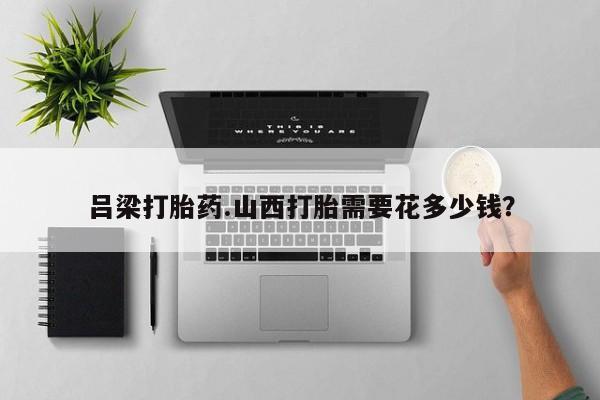 推荐个卖打胎药的联系方式，吕梁打胎药.山西打胎需要花多少钱？
