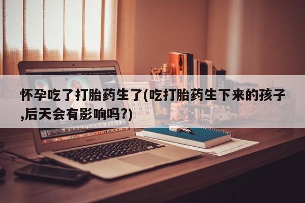 推荐个卖打胎药的联系方式，怀孕吃了打胎药生了(吃打胎药生下来的孩子,后天会有影响吗?)