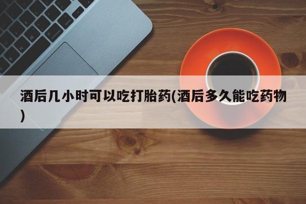 推荐个卖打胎药的联系方式，酒后几小时可以吃打胎药(酒后多久能吃药物)