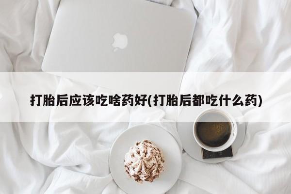 推荐个卖打胎药的联系方式，打胎后应该吃啥药好(打胎后都吃什么药)
