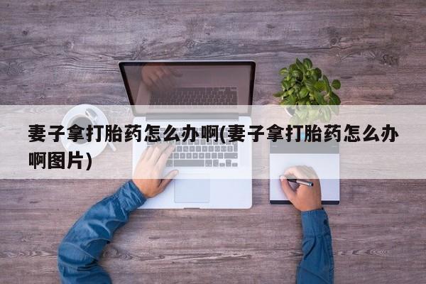 推荐个卖打胎药的联系方式,妻子拿打胎药怎么办啊(妻子拿打胎药怎么办啊图片)