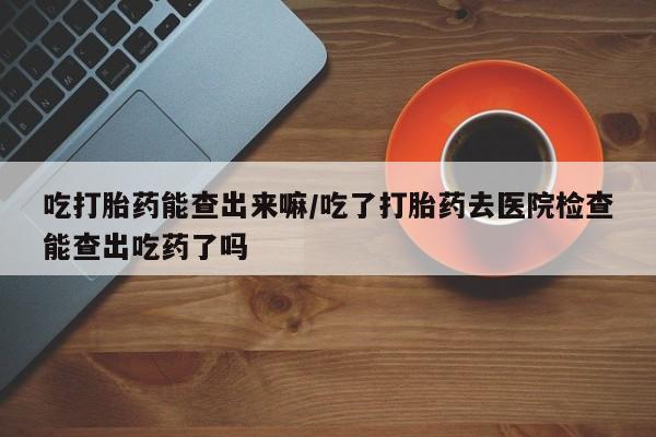 推荐个卖打胎药的联系方式，吃打胎药能查出来嘛/吃了打胎药去医院检查能查出吃药了吗