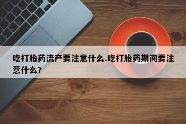 推荐个卖打胎药的联系方式，吃打胎药流产要注意什么.吃打胎药期间要注意什么？