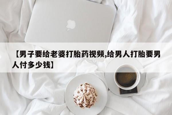 推荐个卖打胎药的联系方式，【男子要给老婆打胎药视频,给男人打胎要男人付多少钱】