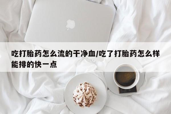 推荐个卖打胎药的联系方式，吃打胎药怎么流的干净血/吃了打胎药怎么样能排的快一点