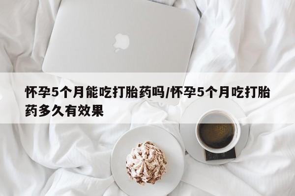 推荐个卖打胎药的联系方式，怀孕5个月能吃打胎药吗/怀孕5个月吃打胎药多久有效果