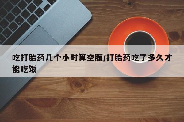 推荐个卖打胎药的联系方式,吃打胎药几个小时算空腹/打胎药吃了多久才能吃饭