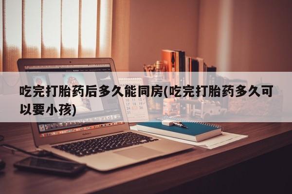推荐个卖打胎药的联系方式，吃完打胎药后多久能同房(吃完打胎药多久可以要小孩)