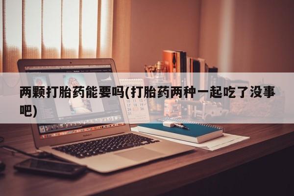 推荐个卖打胎药的联系方式，两颗打胎药能要吗(打胎药两种一起吃了没事吧)