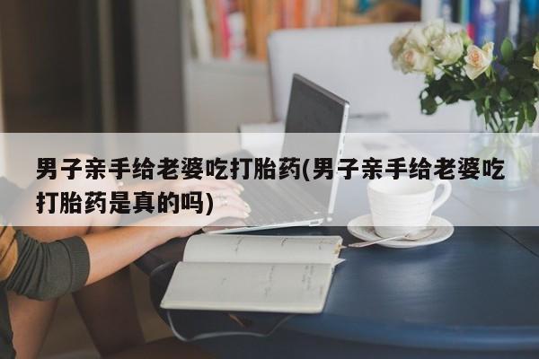 推荐个卖打胎药的联系方式，男子亲手给老婆吃打胎药(男子亲手给老婆吃打胎药是真的吗)