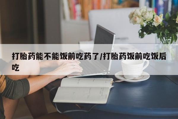 推荐个卖打胎药的联系方式，打胎药能不能饭前吃药了/打胎药饭前吃饭后吃