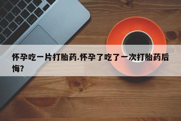 推荐个卖打胎药的联系方式，怀孕吃一片打胎药.怀孕了吃了一次打胎药后悔？
