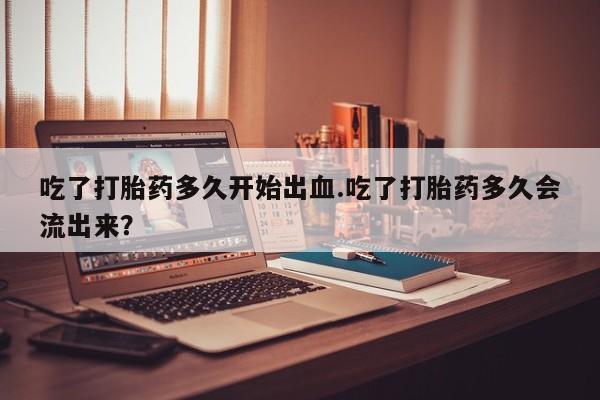 推荐个卖打胎药的联系方式，吃了打胎药多久开始出血.吃了打胎药多久会流出来？