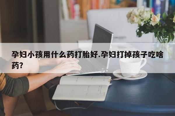 推荐个卖打胎药的联系方式，孕妇小孩用什么药打胎好.孕妇打掉孩子吃啥药？