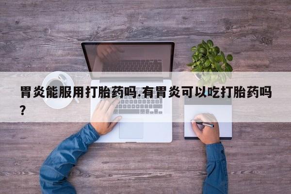 推荐个卖打胎药的联系方式，胃炎能服用打胎药吗.有胃炎可以吃打胎药吗？