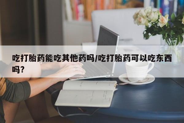 推荐个卖打胎药的联系方式,吃打胎药能吃其他药吗/吃打胎药可以吃东西吗?