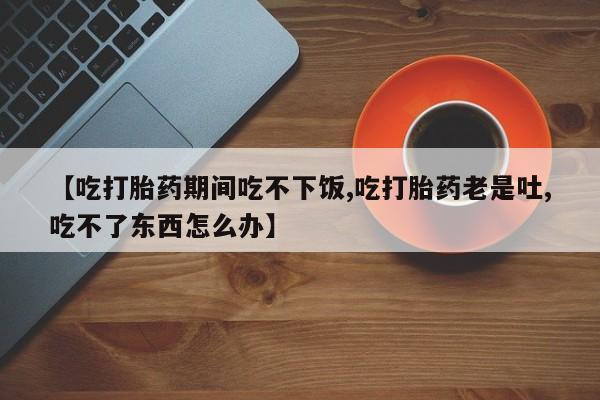 推荐个卖打胎药的联系方式，【吃打胎药期间吃不下饭,吃打胎药老是吐,吃不了东西怎么办】