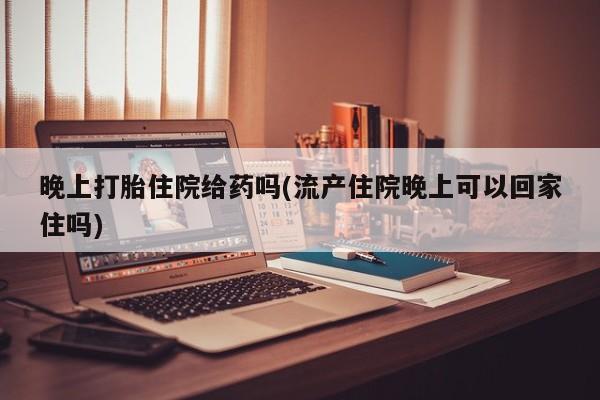 推荐个卖打胎药的联系方式，晚上打胎住院给药吗(流产住院晚上可以回家住吗)