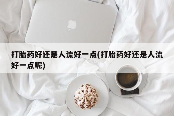 推荐个卖打胎药的联系方式，打胎药好还是人流好一点(打胎药好还是人流好一点呢)