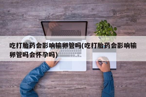 推荐个卖打胎药的联系方式，吃打胎药会影响输卵管吗(吃打胎药会影响输卵管吗会怀孕吗)
