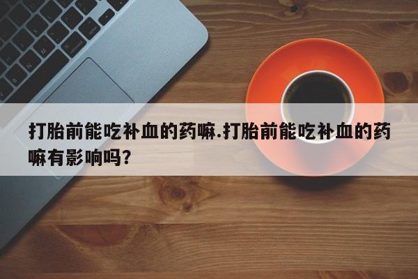 推荐个卖打胎药的联系方式，打胎前能吃补血的药嘛.打胎前能吃补血的药嘛有影响吗？