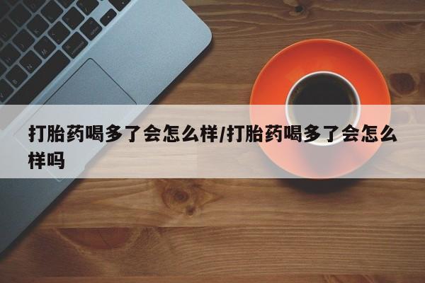 推荐个卖打胎药的联系方式，打胎药喝多了会怎么样/打胎药喝多了会怎么样吗