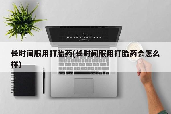 推荐个卖打胎药的联系方式，长时间服用打胎药(长时间服用打胎药会怎么样)