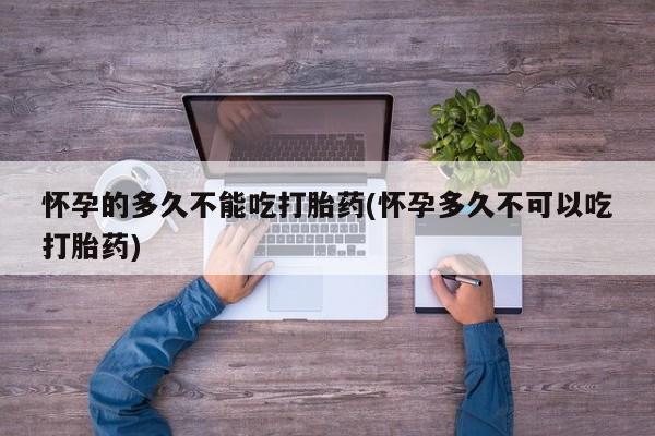 推荐个卖打胎药的联系方式，怀孕的多久不能吃打胎药(怀孕多久不可以吃打胎药)