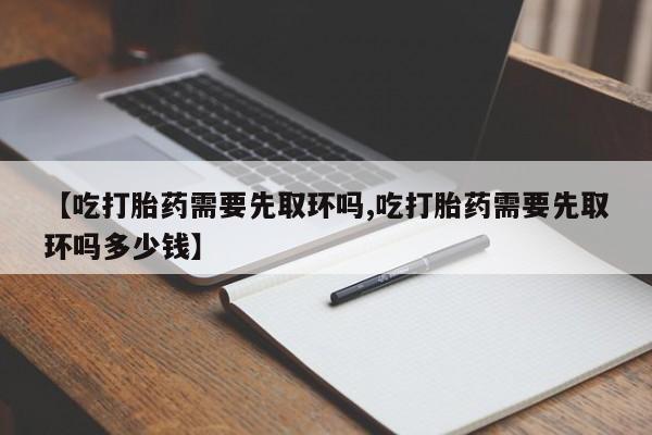 推荐个卖打胎药的联系方式，【吃打胎药需要先取环吗,吃打胎药需要先取环吗多少钱】