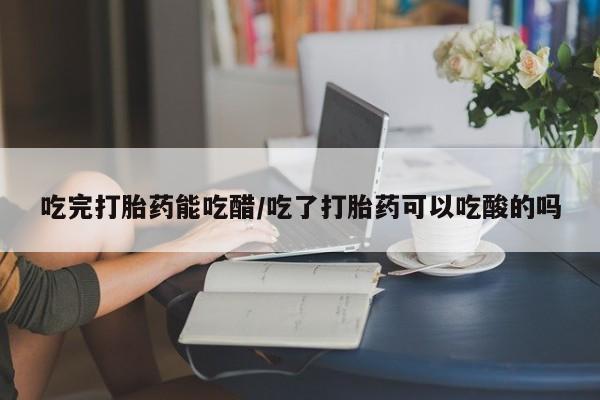 推荐个卖打胎药的联系方式，吃完打胎药能吃醋/吃了打胎药可以吃酸的吗