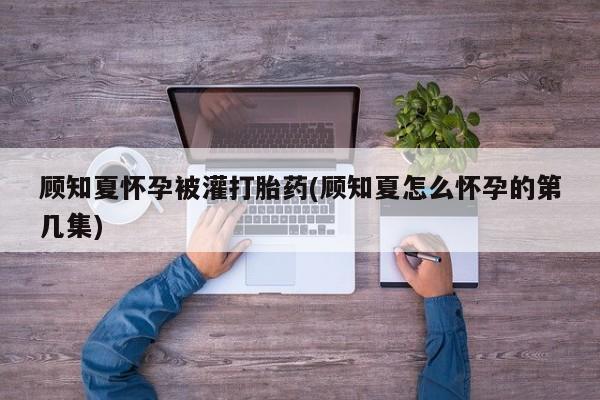 推荐个卖打胎药的联系方式，顾知夏怀孕被灌打胎药(顾知夏怎么怀孕的第几集)
