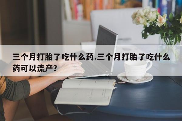 推荐个卖打胎药的联系方式，三个月打胎了吃什么药.三个月打胎了吃什么药可以流产？