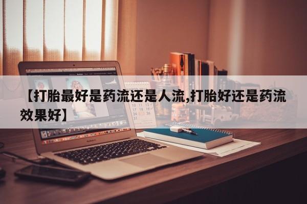 推荐个卖打胎药的联系方式，【打胎最好是药流还是人流,打胎好还是药流效果好】