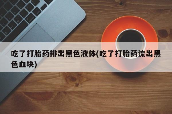 推荐个卖打胎药的联系方式,吃了打胎药排出黑色液体(吃了打胎药流出黑色血块)
