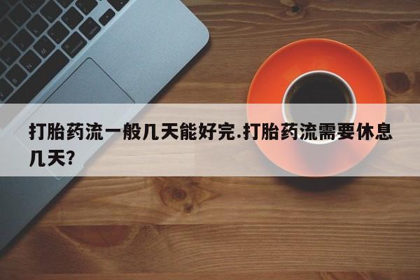 推荐个卖打胎药的联系方式，打胎药流一般几天能好完.打胎药流需要休息几天？