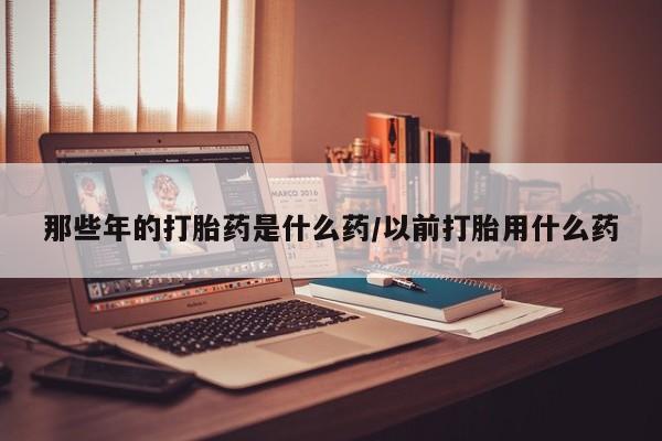 推荐个卖打胎药的联系方式,那些年的打胎药是什么药/以前打胎用什么药