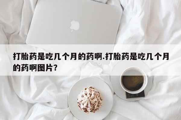 推荐个卖打胎药的联系方式，打胎药是吃几个月的药啊.打胎药是吃几个月的药啊图片？