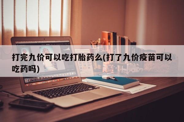 推荐个卖打胎药的联系方式，打完九价可以吃打胎药么(打了九价疫苗可以吃药吗)
