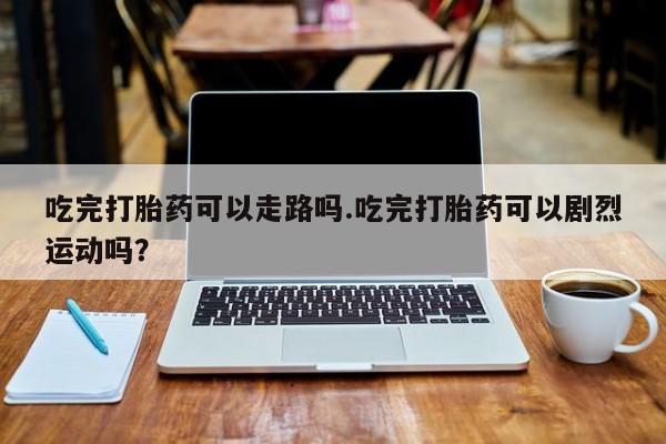 推荐个卖打胎药的联系方式,吃完打胎药可以走路吗.吃完打胎药可以剧烈运动吗?
