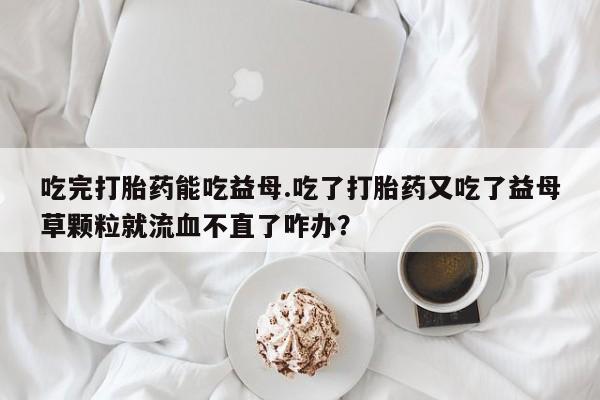 推荐个卖打胎药的联系方式，吃完打胎药能吃益母.吃了打胎药又吃了益母草颗粒就流血不直了咋办？