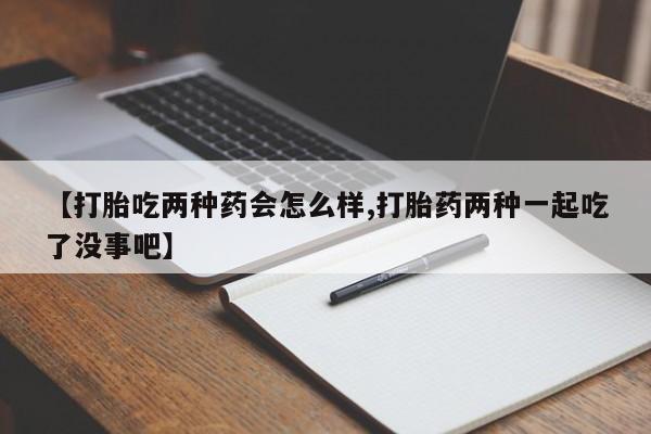 推荐个卖打胎药的联系方式，【打胎吃两种药会怎么样,打胎药两种一起吃了没事吧】