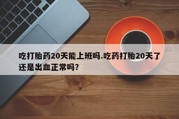 推荐个卖打胎药的联系方式，吃打胎药20天能上班吗.吃药打胎20天了还是出血正常吗？